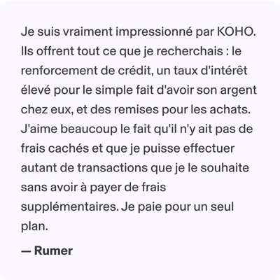 Je suis vraiment impressionné par KOHO. Ils offrent tout ce que je recherchais : le renforcement de crédit, un taux d'intérêt élevé pour le simple fait d'avoir son argent chez eux, et des remises pour les achats. J'aime beaucoup le fait qu'il n'y ait pas de frais cachés et que je puisse effectuer autant de transactions que je le souhaite sans avoir à payer de frais supplémentaires. Je paie pour un seul plan. - Rumer