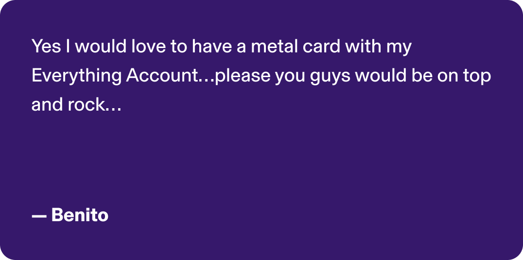 Yes I would love to have a metal card with my Everything Account…please you guys would be on top and rock… -Benito