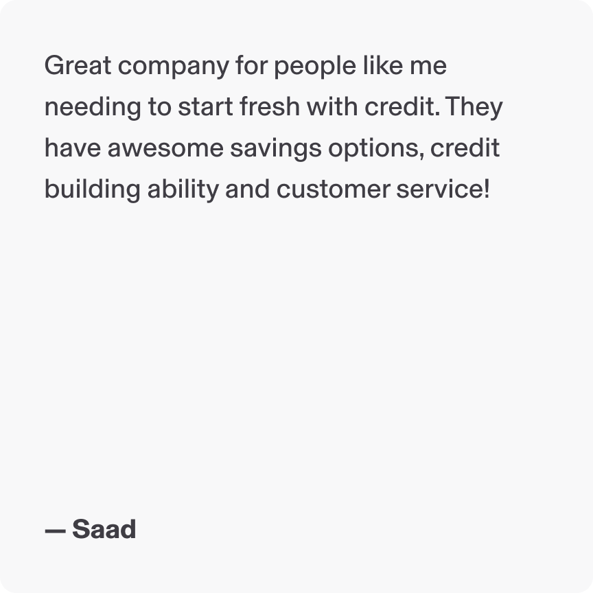 Great company for people like me needing to start fresh with credit. They have awesome savings options, credit building ability and customer service! - Saad