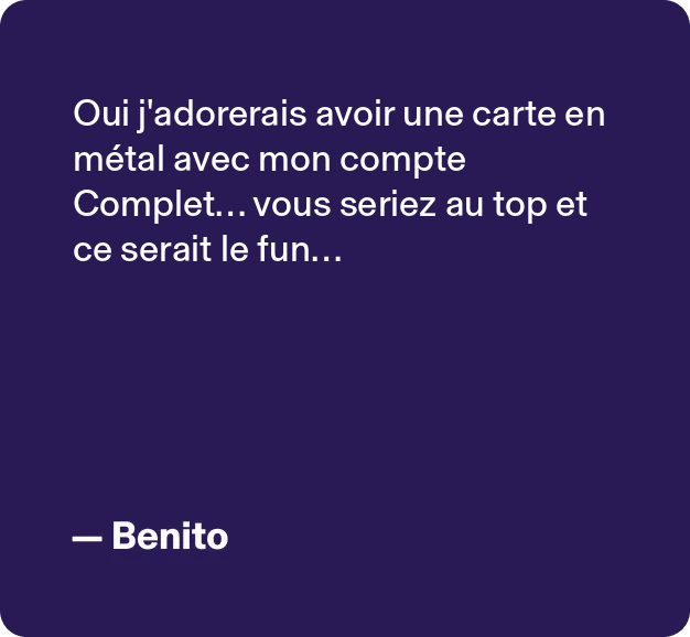 Oui j'adorerais avoir une carte en métal avec mon compte Complet... vous seriez au top et ce serait le fun... -Benito