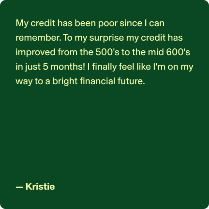 My credit has been poor since I can remember. To my surprise my credit has improved from the 500's to the mid 600's in just 5 months! I finally feel like I'm on my way to a bright financial future. - Kristie