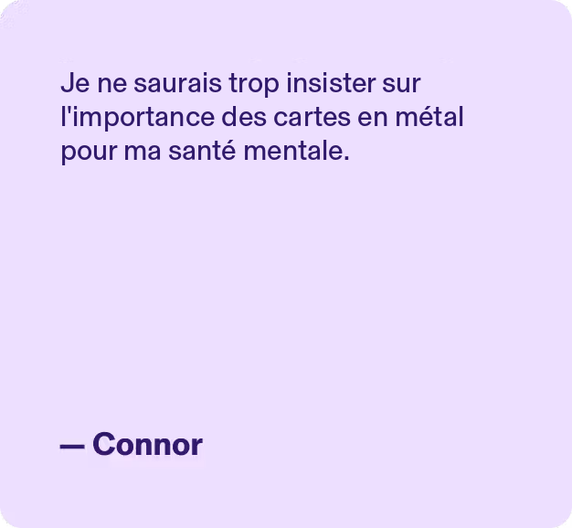 Je ne saurais trop insister sur l'importance des cartes en métal pour ma santé mentale.