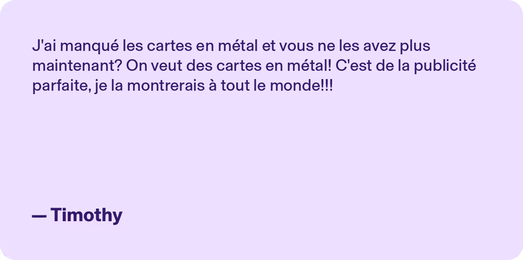 J'ai manqué les cartes en métal et vous ne les avez plus maintenant? On veut des cartes en métal! C'est de la publicité parfaite, je la montrerais à tout le monde!!! - Timothy