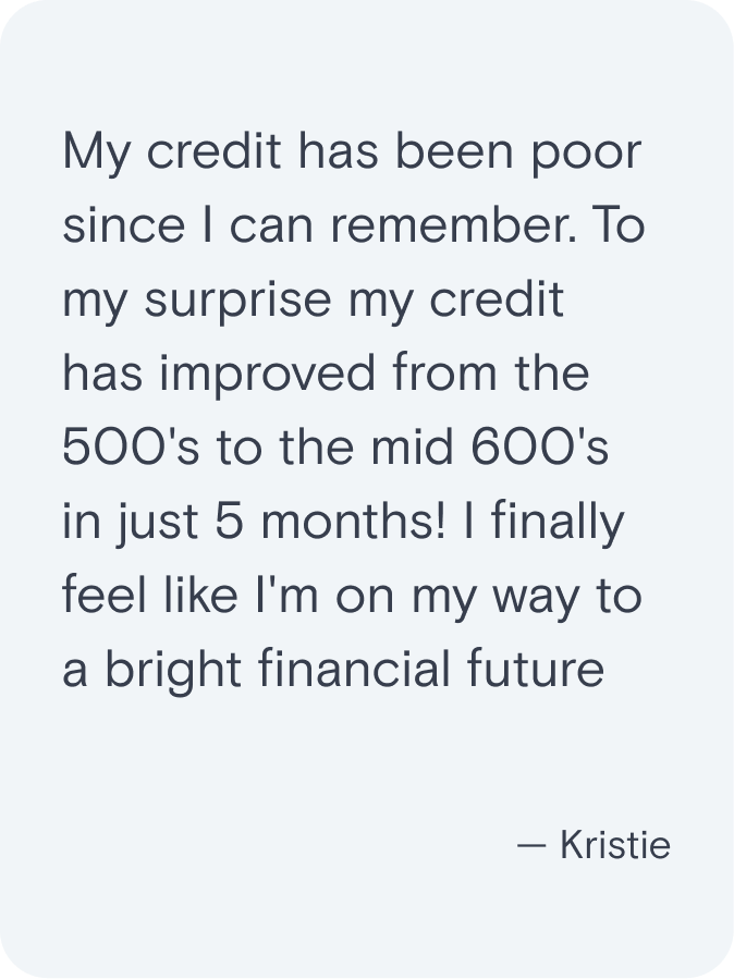 My credit has been poor since I can remember. To my surprise my credit has improved from the 500's to the mid 600's in just 5 months! I finally feel like I'm on my way to a bright financial future. - Kristie
