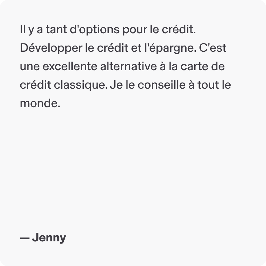 Il y a tanter d'options pour le crédit. Développer le crédit et l'épargne. C'est une excellente alternative à la carte de crédit classique. Je le conseille à tout le monde. - Jenny