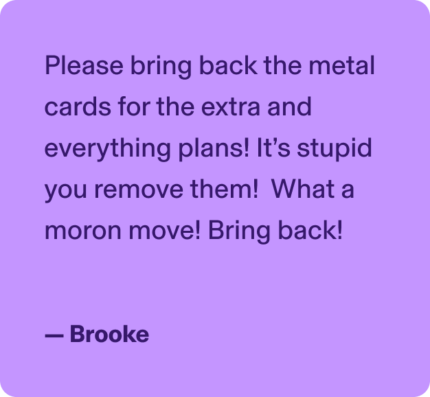 Please bring back the metal cards for the extra and everything plans! It’s stupid you remove them!   What a moron move! Bring back! - Brooke