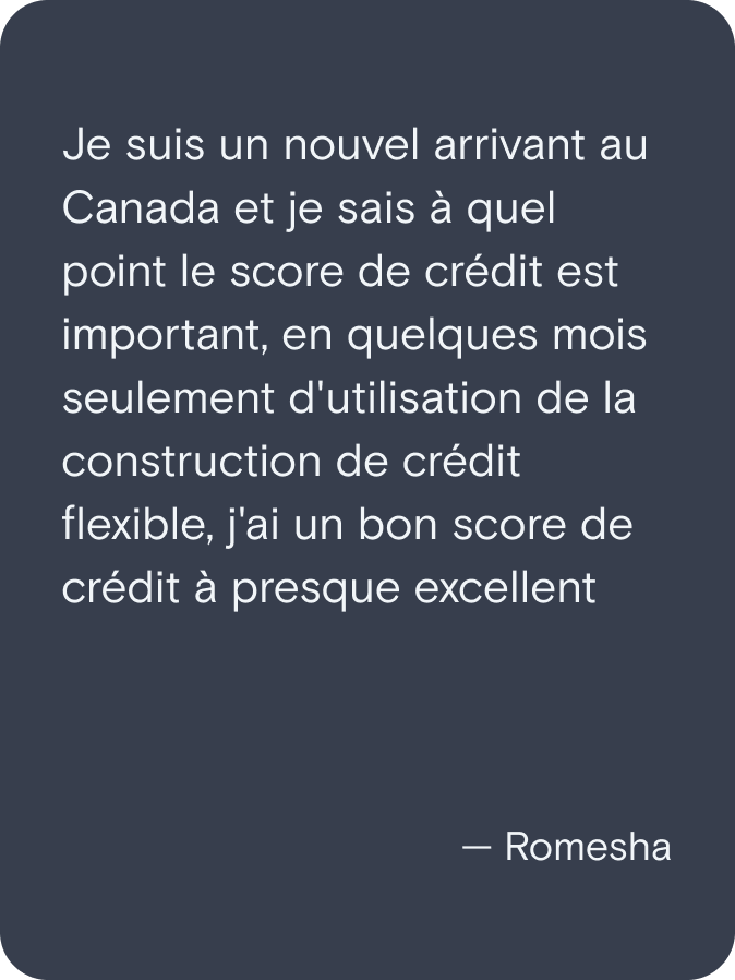 Je suis un nouvel arrivant au Canada et je sais à quel point le score de crédit est important, en quelques mois seulement d'utilisation de la construction de crédit flexible, j'ai un bon score de crédit à presque excellent. - Romesha