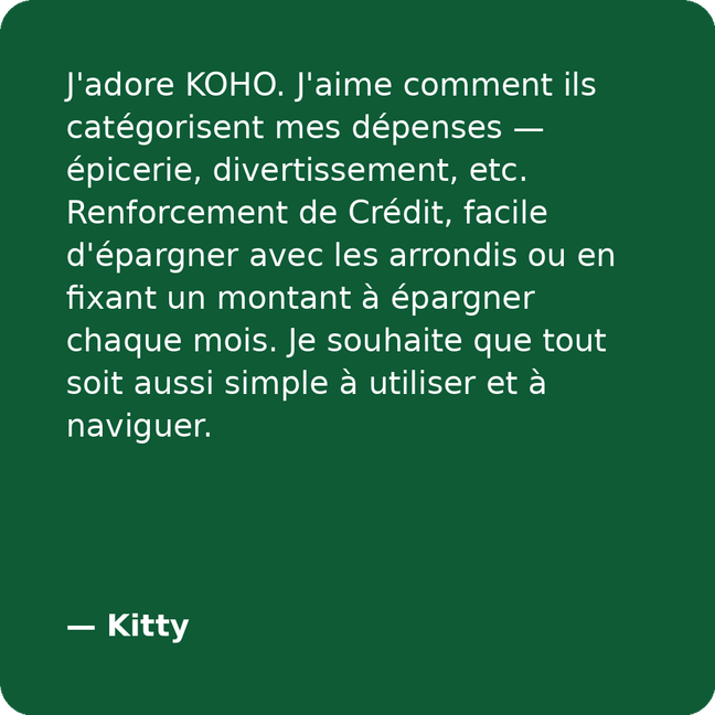 J'adore KOHO. J'aime comment ils catégorisent mes dépenses — épicerie, divertissement, etc. Renforcement de Crédit, facile d'épargner avec les arrondis ou en fixant un montant à épargner chaque mois. Je souhaite que tout soit aussi simple à utiliser et à naviguer. - Kitty