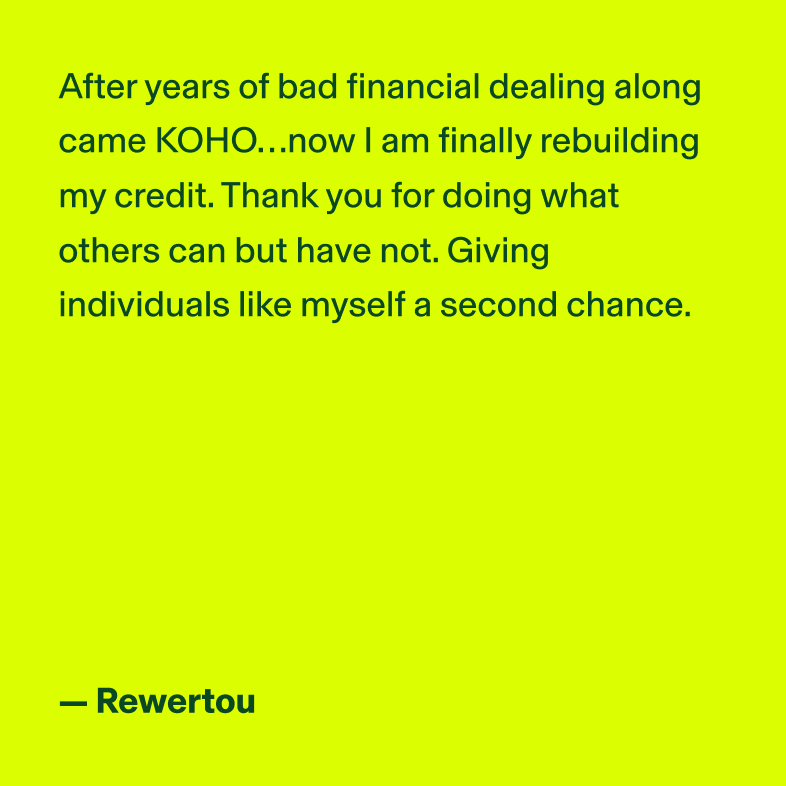 After years of bad financial dealing along came KOHO...now I am finally rebuilding my credit. Thank you for doing what others can but have not. Giving individuals like myself a second change. - Rewertou