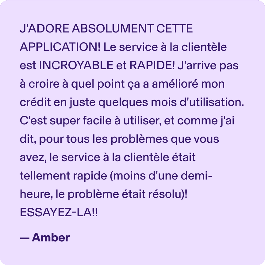 J'ADORE ABSOLUMENT CETTE APPLICATION! Le service à la clientèle est INCROYABLE et RAPIDE! J'arrive pas à croire à quel point ça a amélioré mon crédit en juste quelques mois d'utilisation. C'est super facile à utiliser, et comme j'ai dit, pour tous les problèmes que vous avez, le service à la clientèle était tellement rapide (moins d'une demi-heure, le problème était résolu)! ESSAYEZ-LA!! -Amber