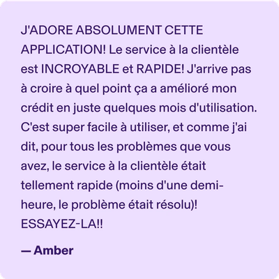 J'ADORE ABSOLUMENT CETTE APPLICATION! Le service à la clientèle est INCROYABLE et RAPIDE! J'arrive pas à croire à quel point ça a amélioré mon crédit en juste quelques mois d'utilisation. C'est super facile à utiliser, et comme j'ai dit, pour tous les problèmes que vous avez, le service à la clientèle était tellement rapide (moins d'une demi-heure, le problème était résolu)! ESSAYEZ-LA!! -Amber
