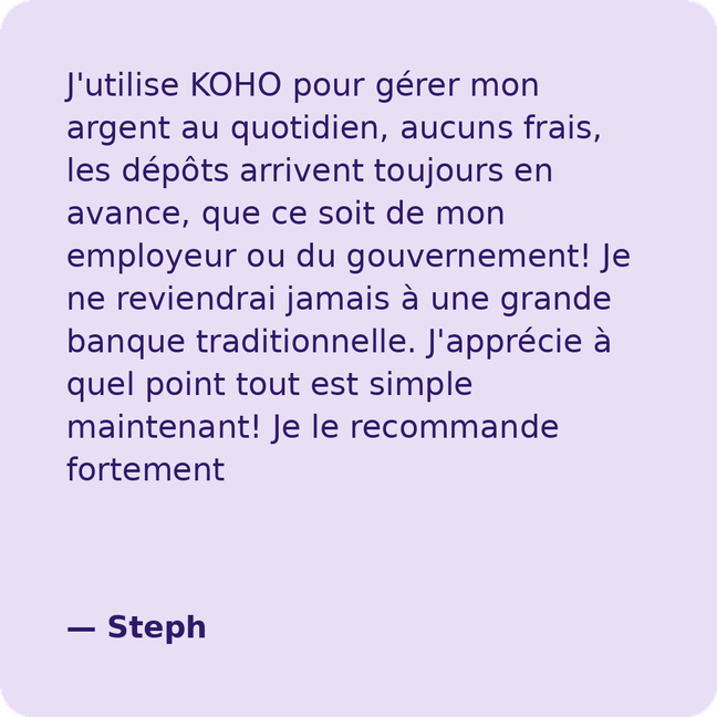 J'utilise KOHO pour gérer mon argent au quotidien, aucuns frais, les dépôts arrivent toujours en avance, que ce soit de mon employeur ou du gouvernement! Je ne reviendrai jamais à une grande banque traditionnelle. J'apprécie à quel point tout est simple maintenant! Je le recommande fortement- Steph