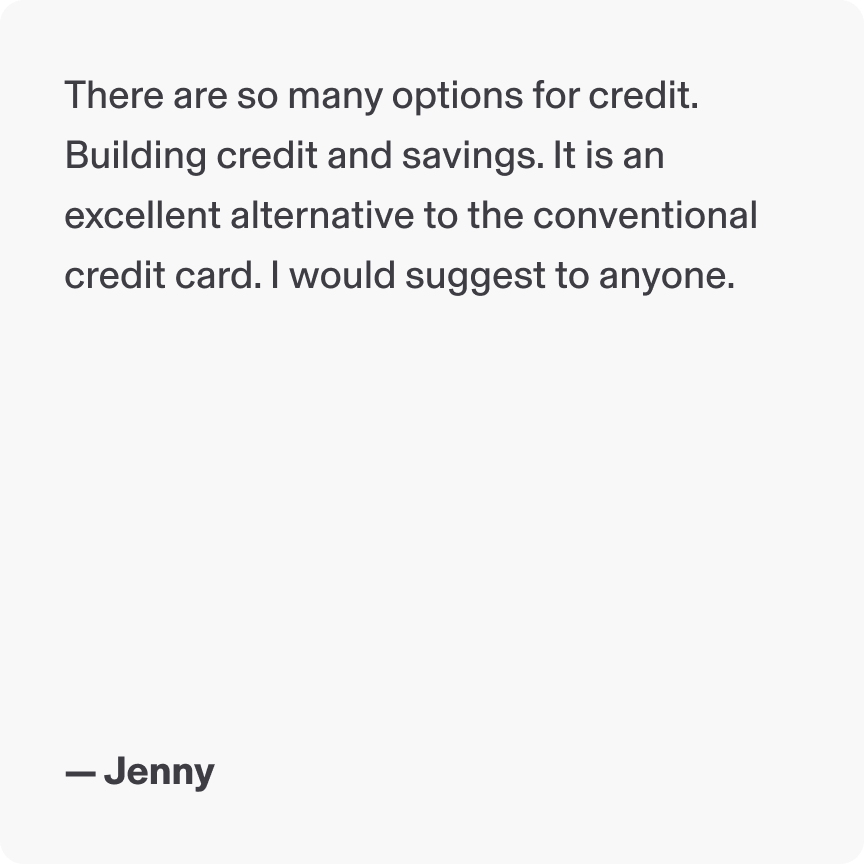 There are so many options for credit. Building credit and savings. It is an excellent alternative to the conventional credit card. I would suggest to anyone. - Jenny