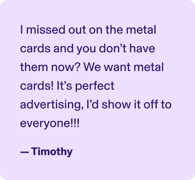 I missed out on the metal cards and you don’t have them now? We want metal cards! It’s perfect advertising, I’d show it off to everyone!!! - Timothy