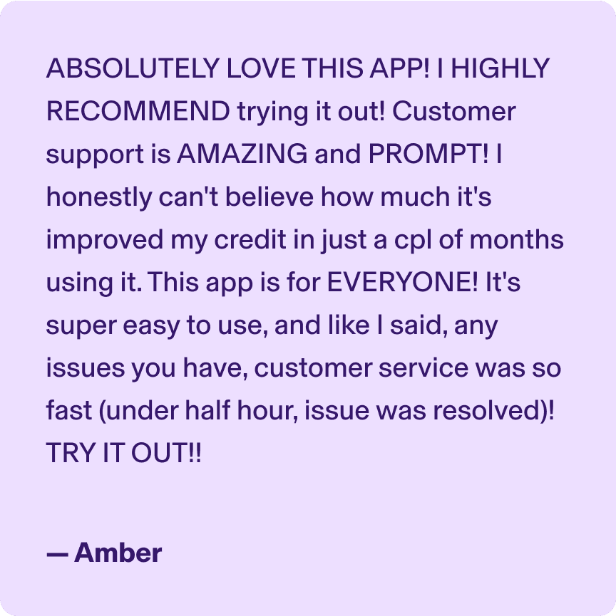 ABSOLUTELY LOVE THIS APP! I HIGHLY RECOMMEND trying it out! Customer support is AMAZING and PROMPT! I honestly can't believe how much it's improved my credit in just a cpl of months using it. This app is for EVERYONE! It's super easy to use, and like I said, any issues you have, customer service was so fast (under half hour, issue was resolved)! TRY IT OUT!! -Amber
