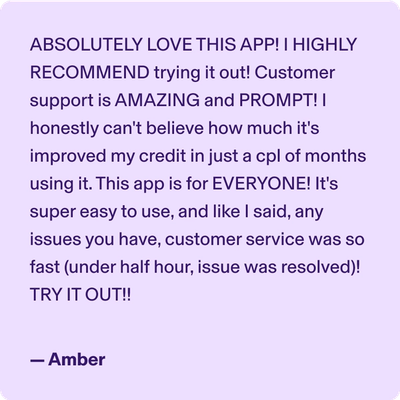 ABSOLUTELY LOVE THIS APP! I HIGHLY RECOMMEND trying it out! Customer support is AMAZING and PROMPT! I honestly can't believe how much it's improved my credit in just a cpl of months using it. This app is for EVERYONE! It's super easy to use, and like I said, any issues you have, customer service was so fast (under half hour, issue was resolved)! TRY IT OUT!! -Amber