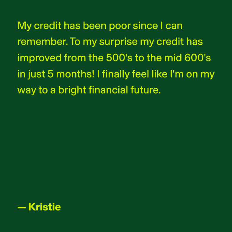 My credit has been poor since I can remember. To my surprise my credit has improved from the 500's to the mid 600's in just 5 months! I finally feel like I'm on my way to a bright financial future. - Kristie