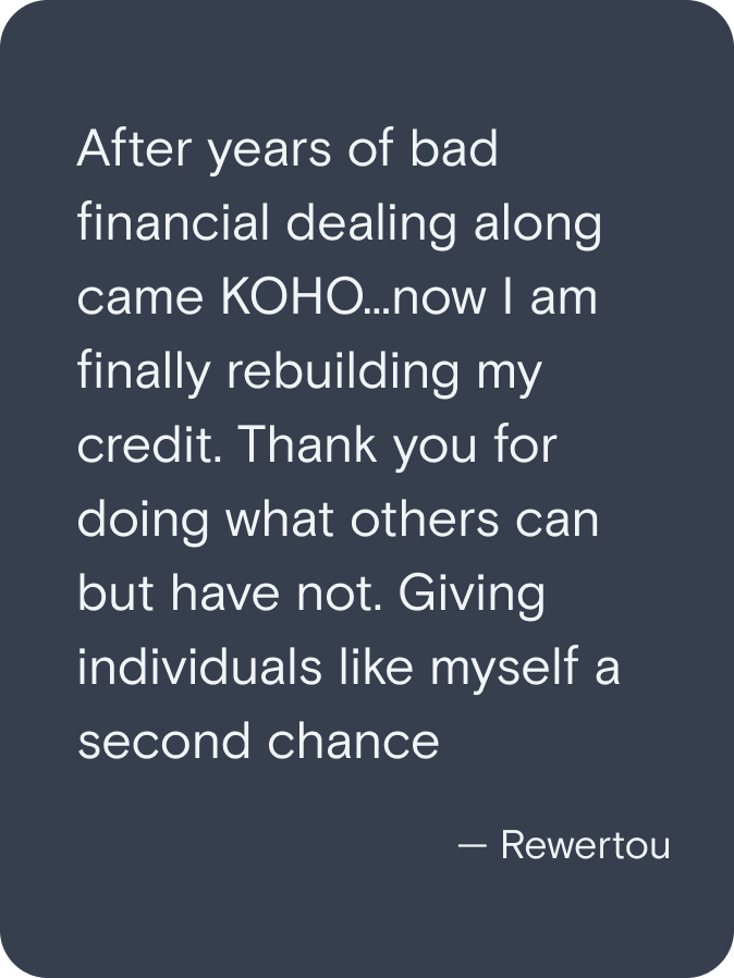 After years of bad financial dealing along came KOHO...now I am finally rebuilding my credit. Thank you for doing what others can but have not. Giving individuals like myself a second change. - Rewertou