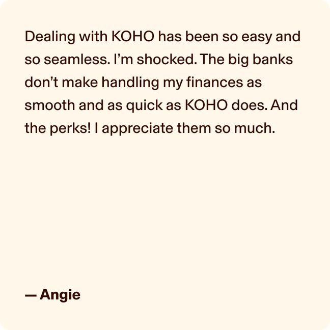 Dealing with KOHO has been so easy and so seamless. I’m shocked. The big banks don’t make handling my finances as smooth and as quick as KOHO does. And the perks! I appreciate them so much. - Angie