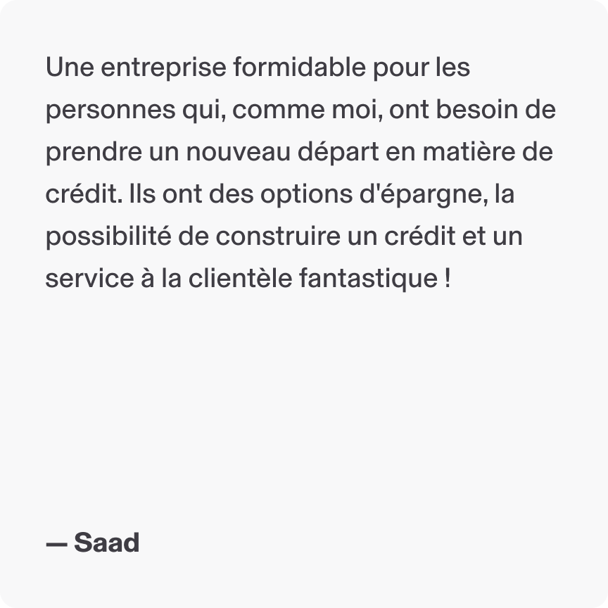 Une entreprise formidable pour les personnes qui, comme moi, ont besoin de prendre un nouveau départ en matière de crédit. Ils ont des options d'épargne, la possibilité de construire un crédit et un service à la clientèle fantastique ! - Saad