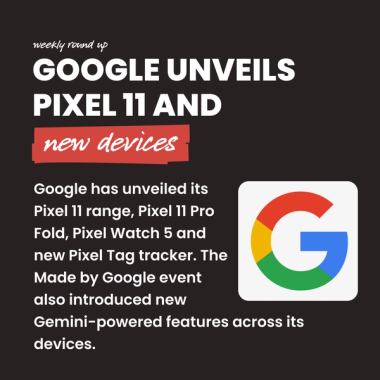 Google Unveils Pixel 11 and new devices. Google has unveiled its Pixel 11 range, Pixel 11 Pro Fold, Pixel Watch 5 and new Pixel Tag tracker. The Made by Google event also introduced new Gemini-powered features across its devices. Google Unveils Pixel 11 and new devices. Google has unveiled its Pixel 11 range, Pixel 11 Pro Fold, Pixel Watch 5 and new Pixel Tag tracker. The Made by Google event also introduced new Gemini-powered features across its devices.