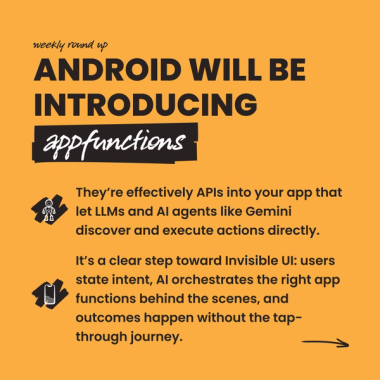 android will be introducing appfunctions. They’re effectively APIs into your app that let LLMs and AI agents like Gemini discover and execute actions directly. It’s a clear step toward Invisible UI: users state intent, AI orchestrates the right app functions behind the scenes, and outcomes happen without the tap-through journey. android will be introducing appfunctions. They’re effectively APIs into your app that let LLMs and AI agents like Gemini discover and execute actions directly. It’s a clear step toward Invisible UI: users state intent, AI orchestrates the right app functions behind the scenes, and outcomes happen without the tap-through journey.