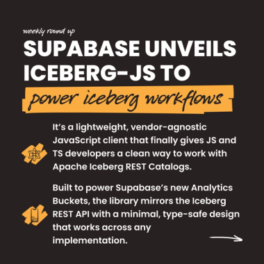 Supabase unveils iceberg-js to power iceberg workflows. It’s a lightweight, vendor-agnostic JavaScript client that finally gives JS and TS developers a clean way to work with Apache Iceberg REST Catalogs. Built to power Supabase’s new Analytics Buckets, the library mirrors the Iceberg REST API with a minimal, type-safe design that works across any  implementation.