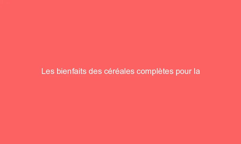 Les bienfaits des céréales complètes pour la santé