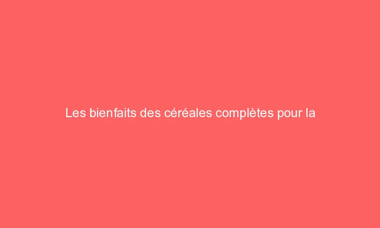 Les bienfaits des céréales complètes pour la santé