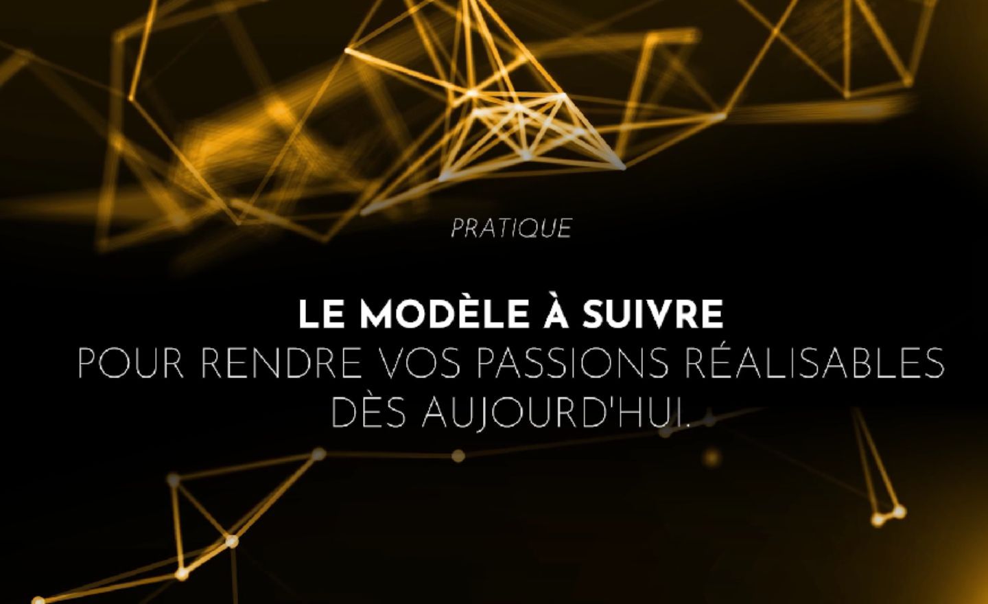 Le modèle à suivre pour rendre vos passions réalisables dès aujourd'hui.