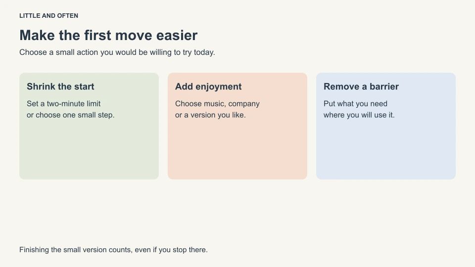 Make the first move easier. Shrink the start: Set a two-minute limit: or choose one small step.; Add enjoyment: Choose music, company: or a version you like.; Remove a barrier: Put what you need: where you will use it.