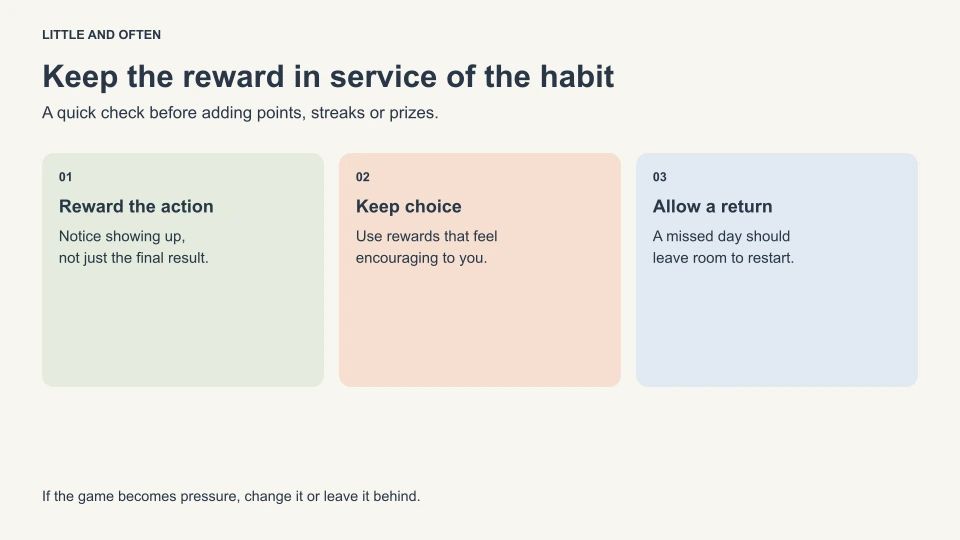 Keep the reward in service of the habit. Reward the action: Notice showing up,: not just the final result.; Keep choice: Use rewards that feel: encouraging to you.; Allow a return: A missed day should: leave room to restart.