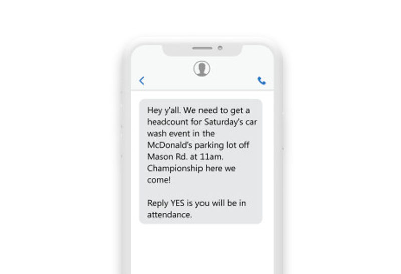 a phone sms reading “Hey y’all, Need to get a headcount for Saturday's car wash event in the McDonalds parking lot off of Mason Rd at 11 am. Reply Yes if you will be in attendance! Championship here we come!” a phone sms reading “Hey y’all, Need to get a headcount for Saturday's car wash event in the McDonalds parking lot off of Mason Rd at 11 am. Reply Yes if you will be in attendance! Championship here we come!”