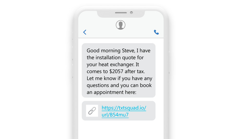 an sms reading “Good morning Steve, I have the installation quote for your heat exchanger. It comes to $2057 after tax. Let me know if you have any questions and you can book an appointment here: https://txtsquad.io/url/B54mu7. Talk with you soon!” an sms reading “Good morning Steve, I have the installation quote for your heat exchanger. It comes to $2057 after tax. Let me know if you have any questions and you can book an appointment here: https://txtsquad.io/url/B54mu7. Talk with you soon!”