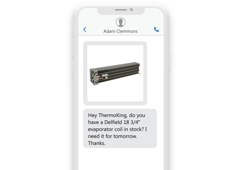 a phone reading the text “Hey ThermoKing, do you have a Delfield 18 3/4" evaporator coil in stock? I need it for tomorrow. Thanks.” with a picture of a unit a phone reading the text “Hey ThermoKing, do you have a Delfield 18 3/4" evaporator coil in stock? I need it for tomorrow. Thanks.” with a picture of a unit