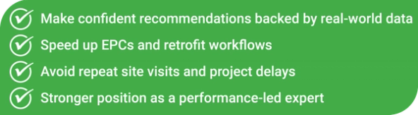 Make confident recommendations backed by real-world data Speed up EPCs and retrofit workflows Avoid repeat site visits and project delays Stronger position as a performance-led expert