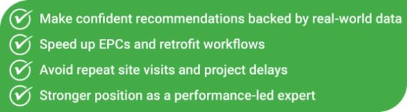 Make confident recommendations backed by real-world data Speed up EPCs and retrofit workflows Avoid repeat site visits and project delays Stronger position as a performance-led expert