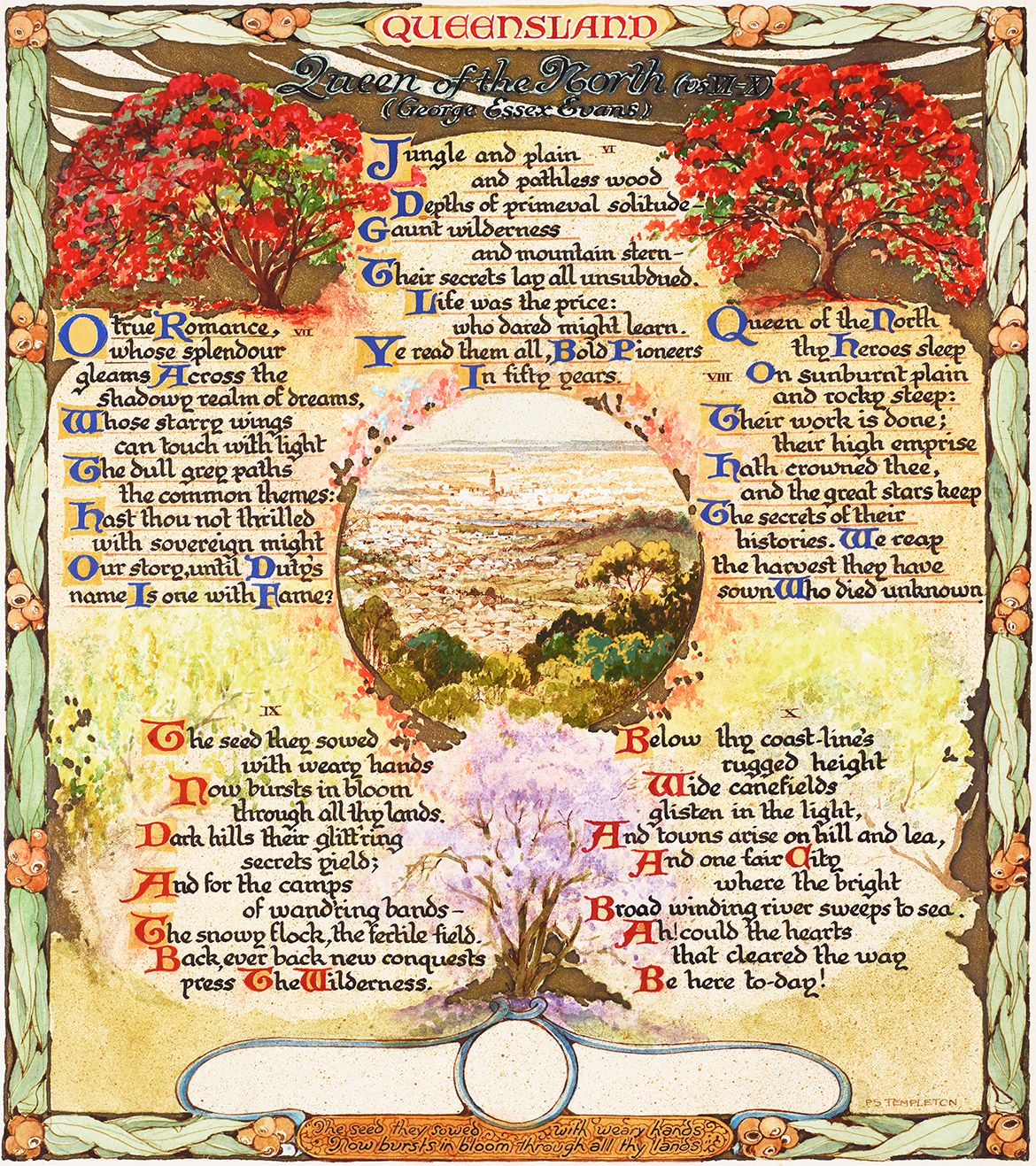 Illustrated pages by Peter Smith Templeton / Poem ‘Queen of the North’ by George Essex Evans. Evans (1863-1909) was an Australian poet living in Queensland, his ‘Queen of the North: A Jubilee Ode’ was first published in The Brisbane Courier, 7 August 1909, three months before his death / The borders of Templeton’s illustrations features Australian Eucalyptus leaves and Gum nuts, the hard woody fruit of the tree; The first plate is in recognition to the outback pioneer spirit and its contribution towards developing Australia as a nation. In the second plate Poinciana and Jacaranda trees populate the view toward Brisbane pictured from Mt Coot-tha Lookout, featuring the clock tower of the recently opened Brisbane City Hall within the heart of Brisbane City. Both plates acknowledging the contribution of the arts both past, present and future.