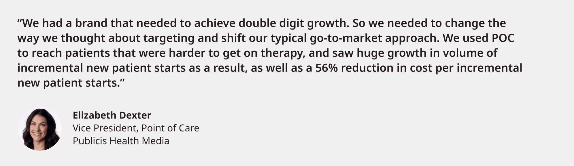 "We had a brand that needed to achieve double digit growth. So we needed to change the way we thought about targeting and shift our typical go-to-market approach. We used POC to reach patients that were harder to get on therapy, and saw huge growth in volume of incremental new patient starts as a result, as well as a 56% reduction in cost per incremental new patient starts." Elizabeth Dexter Vice President, Point of Care Publicis Health Media