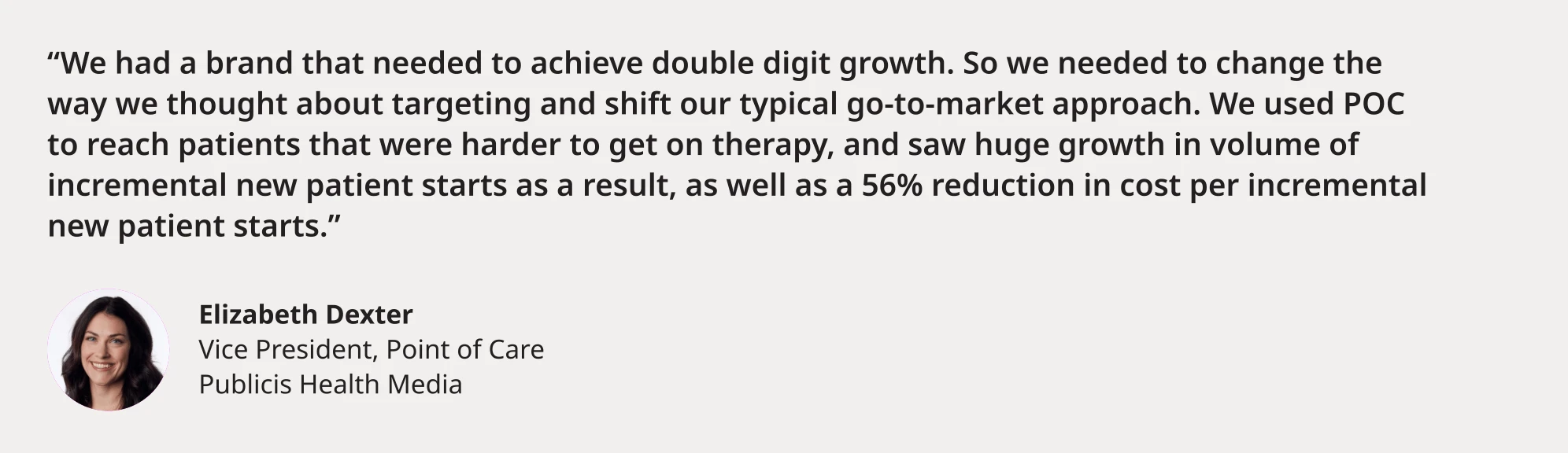 "We had a brand that needed to achieve double digit growth. So we needed to change the way we thought about targeting and shift our typical go-to-market approach. We used POC to reach patients that were harder to get on therapy, and saw huge growth in volume of incremental new patient starts as a result, as well as a 56% reduction in cost per incremental new patient starts." Elizabeth Dexter Vice President, Point of Care Publicis Health Media
