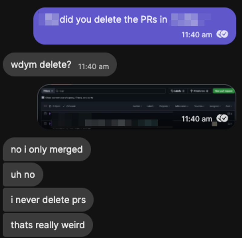 Screenshot of a Signal conversation. I ask the repo owner 'did you delete the PRs in [redacted]?' at 11:40 am. The repo owner replies 'wdym delete?' They then respond: 'no i only merged', 'uh no', 'i never delete prs', 'thats really weird'.
