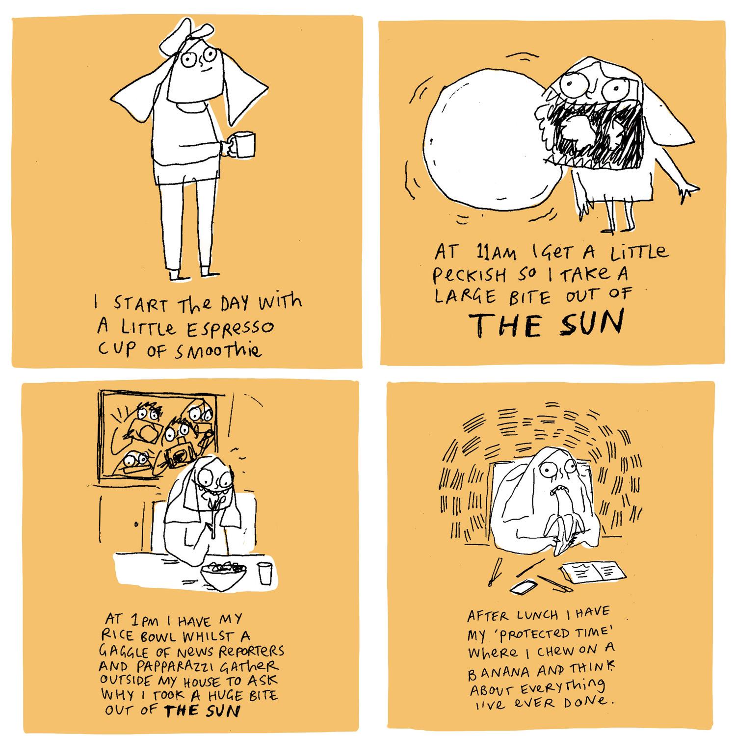 Four drawings in four squares each on a peach background. Top left square has a drawing of a person with a cup in their hand with the text 'I start the day with a little espresso cup of smootie'. Top right square has a drawing of a person with a exaggerated open mouth, next to a round organic shape with the text 'At 11am I get a little peckish so i take a large bite out of THE SUN'. Bottom left square has a drawing of a person sitting eating from a bowl of food in front of a window which is full of people holding cameras with the text 'At 1pm I have my rice bowl whilst a gaggle of news reporters and papparazzi gather outside my house to ask why i took a huge bite out of THE SUN'. Bottom right square has a drawing of a person looking worried, while eating a banana, sitting at a desk with notebooks, pens and a phone on the table with the text 'After lunch I have my 'protected time' where i chew on a banana and think about everything i've ever done.'.