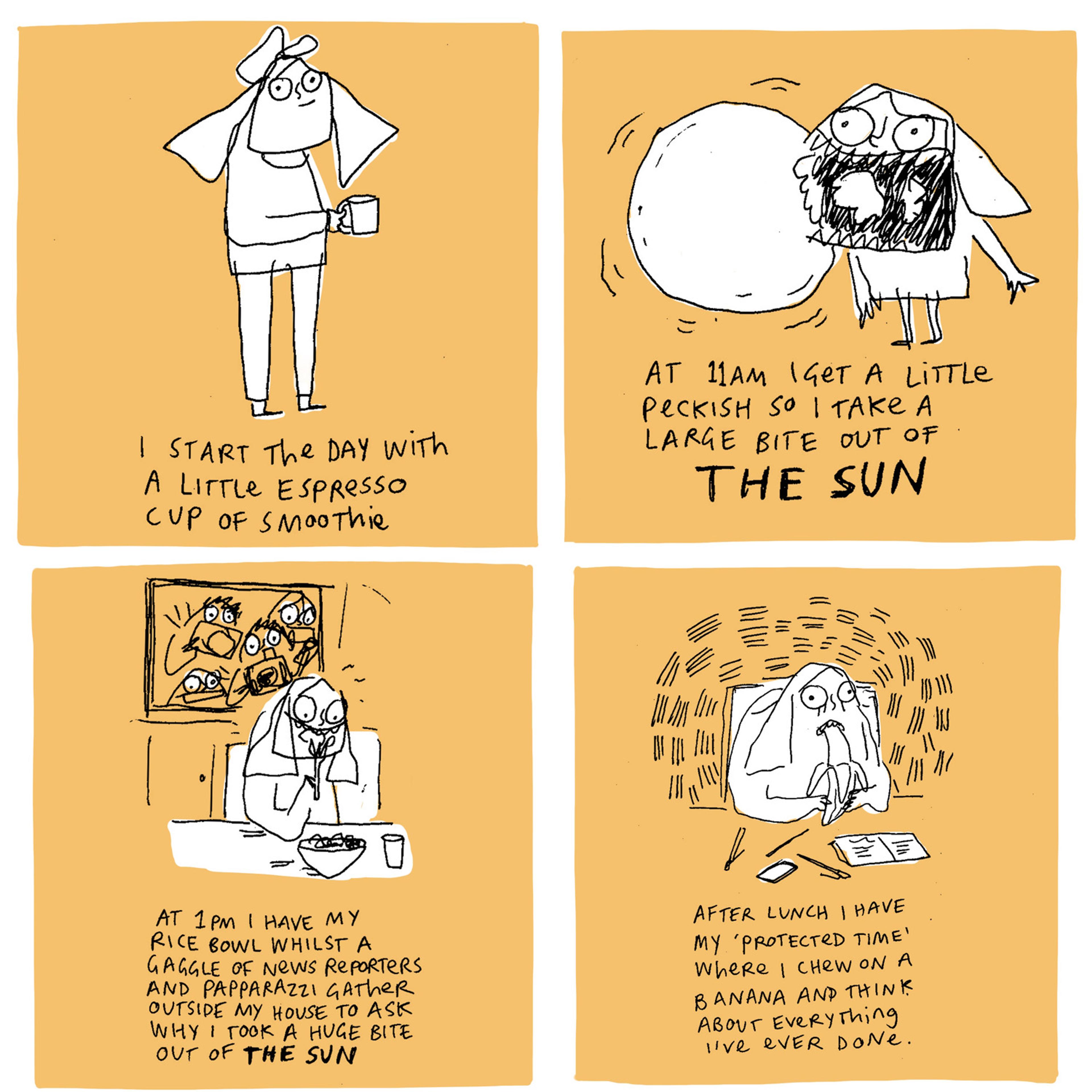 Four drawings in four squares each on a peach background.  Top left square has a drawing of a person with a cup in their hand with the text 'I start the day with a little espresso cup of smootie'.  Top right square has a drawing of a person with a exaggerated open mouth, next to a round organic shape with the text 'At 11am I get a little peckish so i take a large bite out of THE SUN'. Bottom left square has a drawing of a person sitting eating from a bowl of food in front of a window which is full of people holding cameras with the text 'At 1pm I have my rice bowl whilst a gaggle of news reporters and papparazzi gather outside my house to ask why i took a huge bite out of THE SUN'. Bottom right square has a drawing of a person looking worried, while eating a banana, sitting at a desk with notebooks, pens and a phone on the table with the text 'After lunch I have my 'protected time' where i chew on a banana and think about everything i've ever done.'.