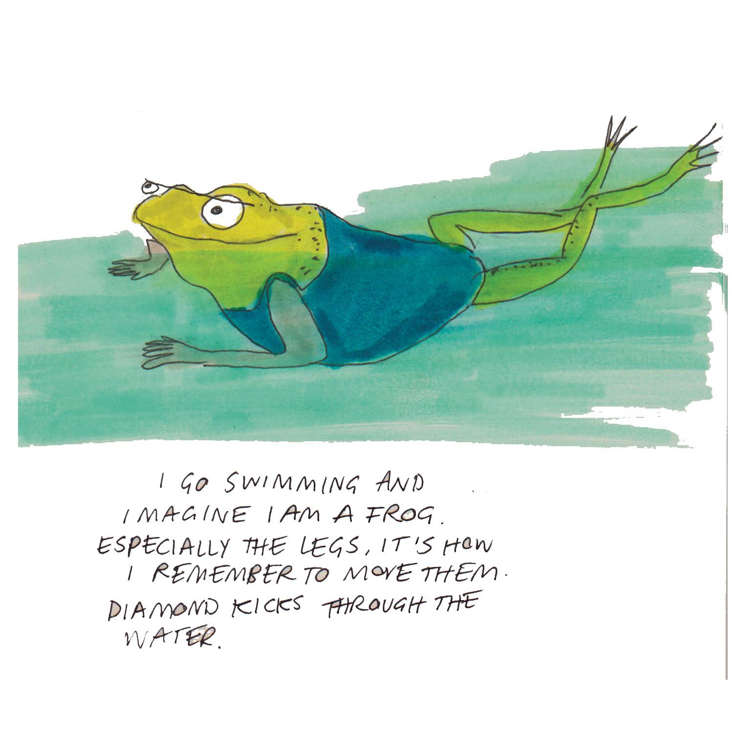 Painting of a smiling frog in a blue swimsuit, swimming in the water, with their head above the water. Handwritten text sits below the frog on a white background and reads 'I go swimming and imagine I am a frog. Especially the legs, it's how I remember to move them. Diamond kicks through the water.'