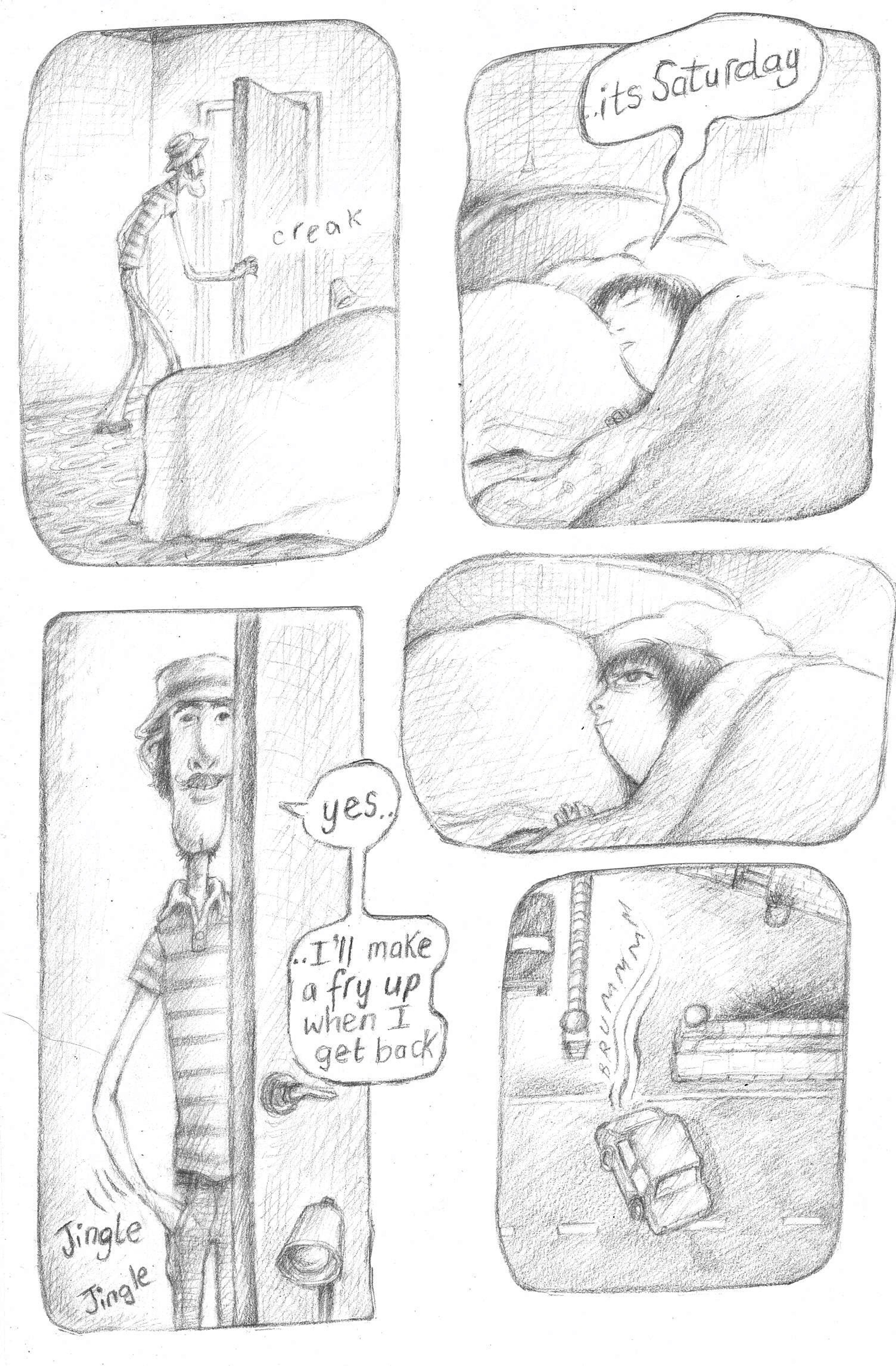 One page from a graphic novel featuring pencil drawings of five scenes, a person is entering another person's room, they are in bed because its a saturday. They said that they will make a fry up when they get back. They leave and drive off in their car.