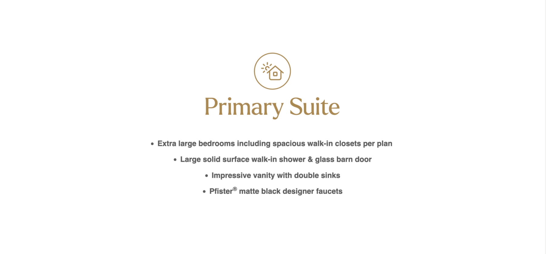 Text reads: Primary Suite Extra large bedrooms including spacious walk-in closets per plan. Large solid surface walk-in shower & glass barn door. Impressive vanity with double sinks. Pfister matte black designer faucets.