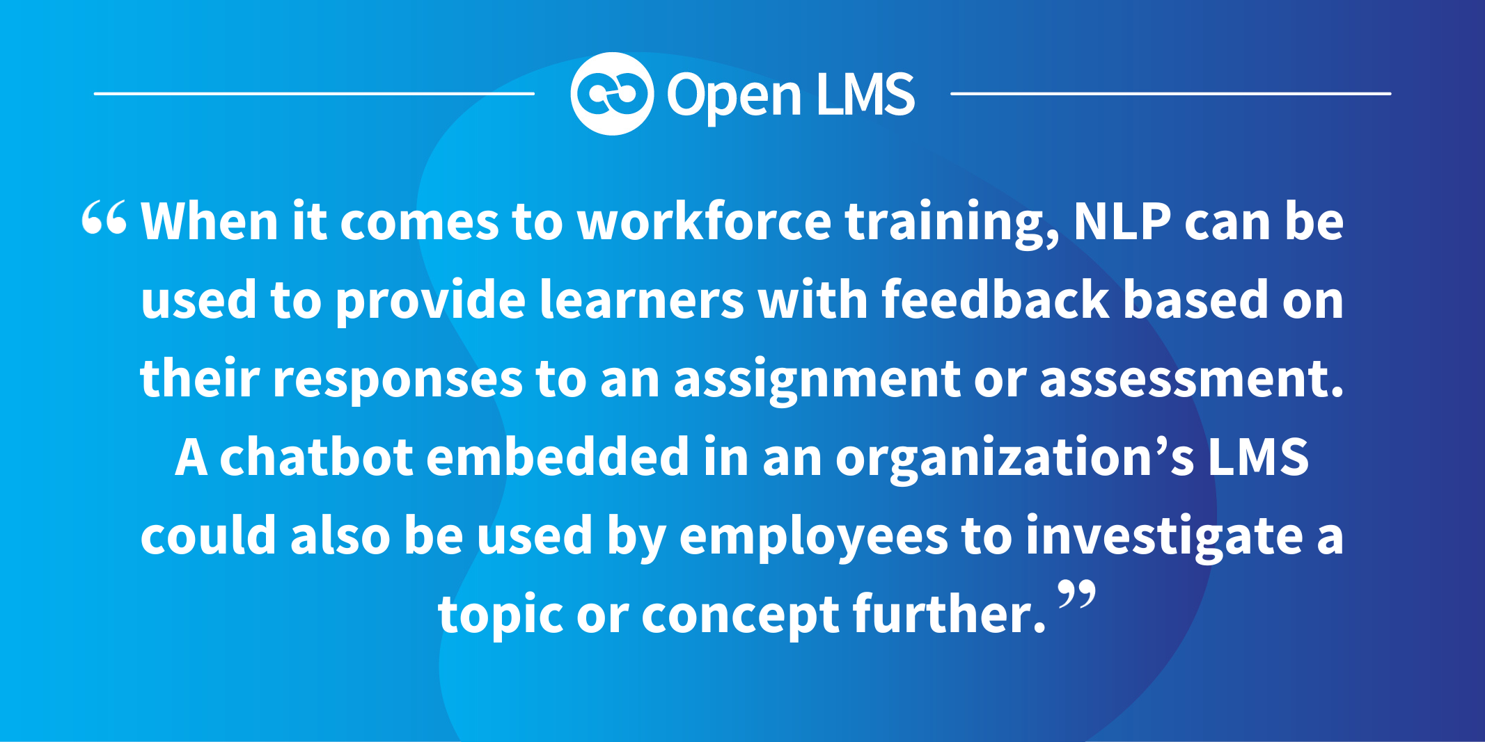 When it comes to workforce training, NLP can be used to provide learners with feedback based on their responses to an assignment or assessment. A chatbot embedded in an organization’s LMS could also be used by employees to investigate a topic or concept further.