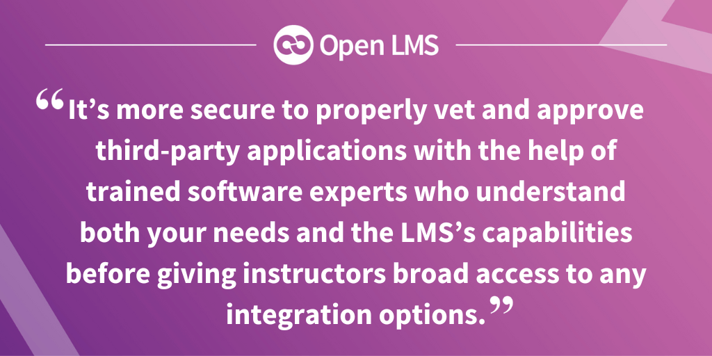 “It’s more secure to properly vet and approve third-party applications with the help of trained software experts who understand both your needs and the LMS’s capabilities before giving instructors broad access to any integration options.”
