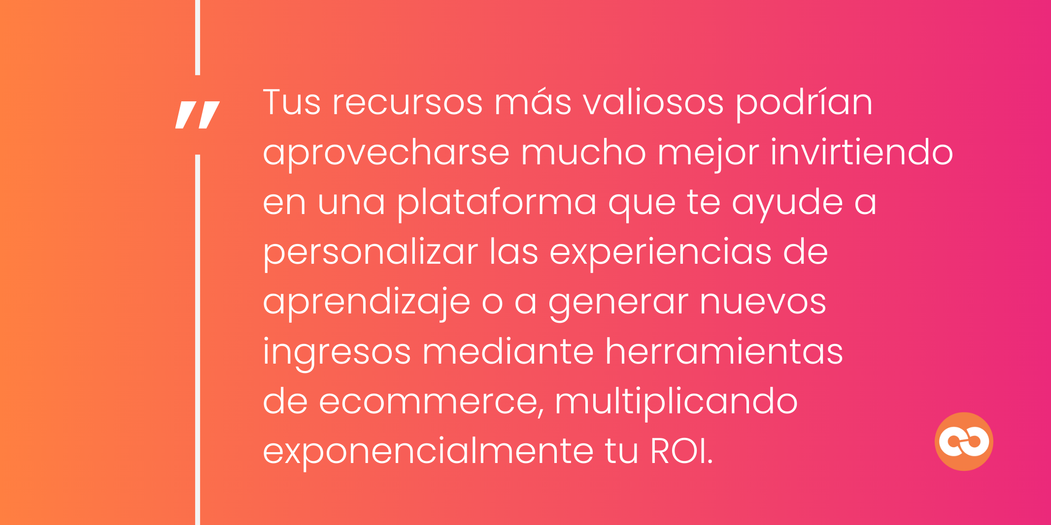 Tus recursos más valiosos podrían aprovecharse mucho mejor invirtiendo en una plataforma que te ayude a personalizar las experiencias de aprendizaje o a generar nuevos ingresos mediante herramientas de ecommerce, multiplicando exponencialmente tu ROI.
