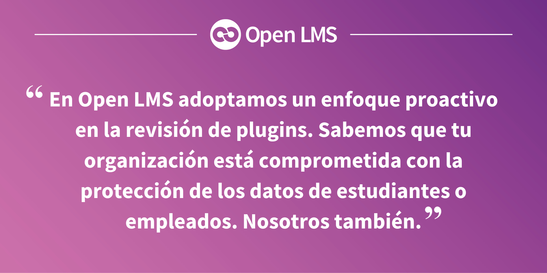 En Open LMS adoptamos un enfoque proactivo en la revisión de plugins. Sabemos que tu organización está comprometida con la protección de los datos de estudiantes o empleados. Nosotros también.